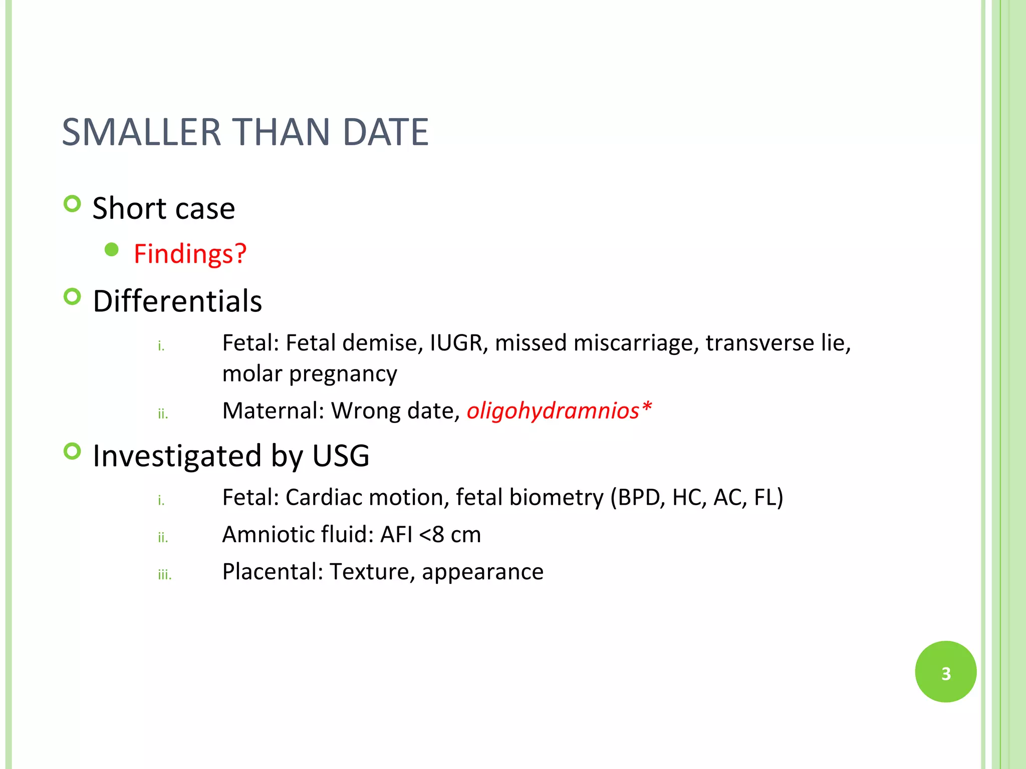SMALLER THAN DATE
   Short case
     Findings?
   Differentials
        i.     Fetal: Fetal demise, IUGR, missed miscarriage, transverse lie,
               molar pregnancy
        ii.    Maternal: Wrong date, oligohydramnios*
   Investigated by USG
        i.     Fetal: Cardiac motion, fetal biometry (BPD, HC, AC, FL)
        ii.    Amniotic fluid: AFI <8 cm
        iii.   Placental: Texture, appearance


                                                                                3
 