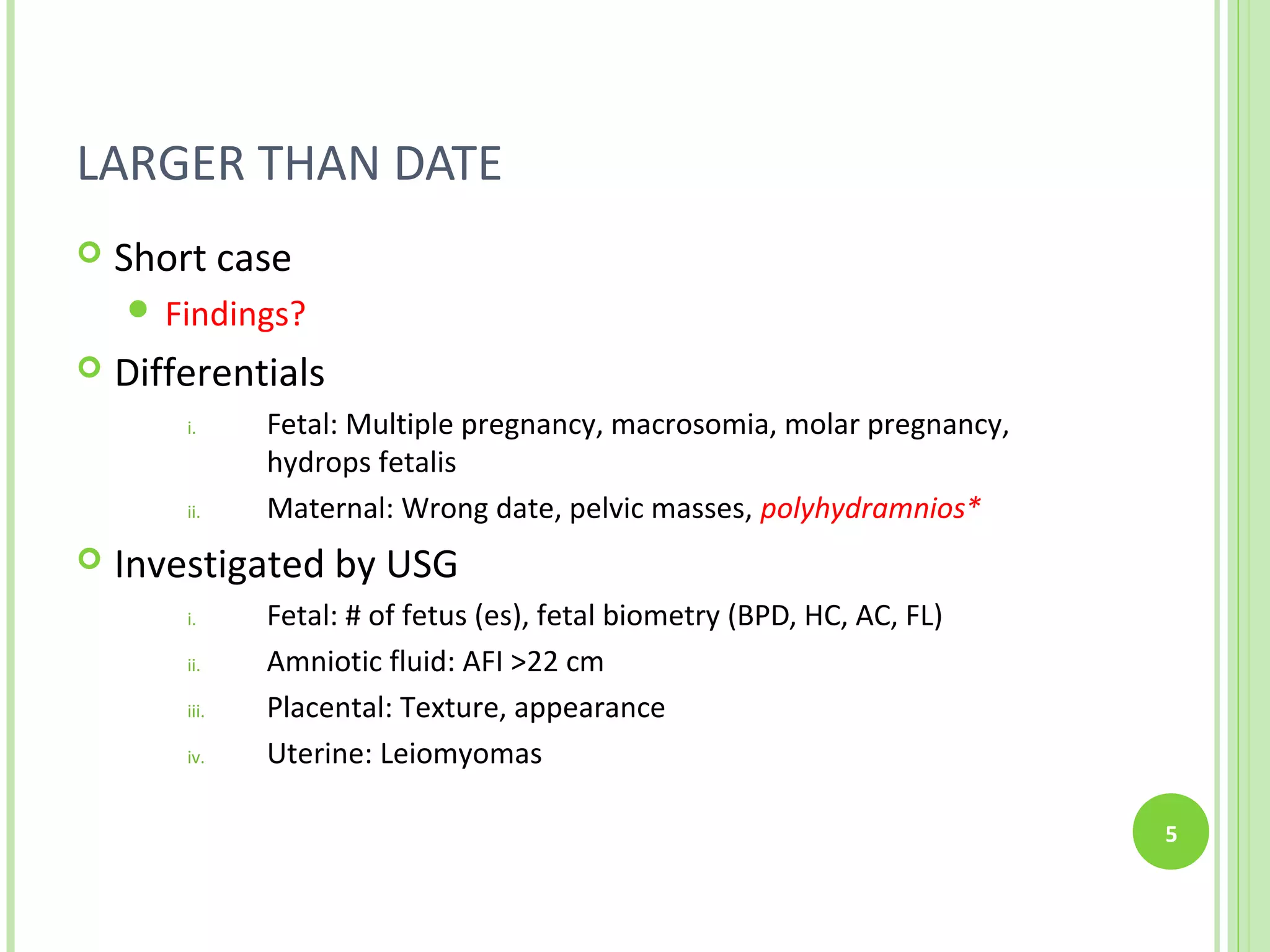 LARGER THAN DATE
   Short case
     Findings?
   Differentials
        i.     Fetal: Multiple pregnancy, macrosomia, molar pregnancy,
               hydrops fetalis
        ii.    Maternal: Wrong date, pelvic masses, polyhydramnios*
   Investigated by USG
        i.     Fetal: # of fetus (es), fetal biometry (BPD, HC, AC, FL)
        ii.    Amniotic fluid: AFI >22 cm
        iii.   Placental: Texture, appearance
        iv.    Uterine: Leiomyomas

                                                                          5
 