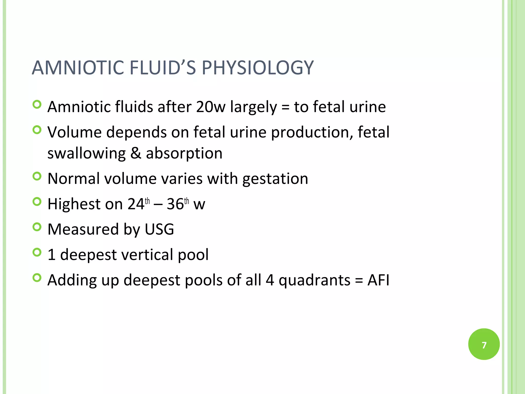 AMNIOTIC FLUID’S PHYSIOLOGY
 Amniotic fluids after 20w largely = to fetal urine
 Volume depends on fetal urine production, fetal
  swallowing & absorption
 Normal volume varies with gestation

 Highest on 24th – 36th w

 Measured by USG

 1 deepest vertical pool

 Adding up deepest pools of all 4 quadrants = AFI




                                                       7
 