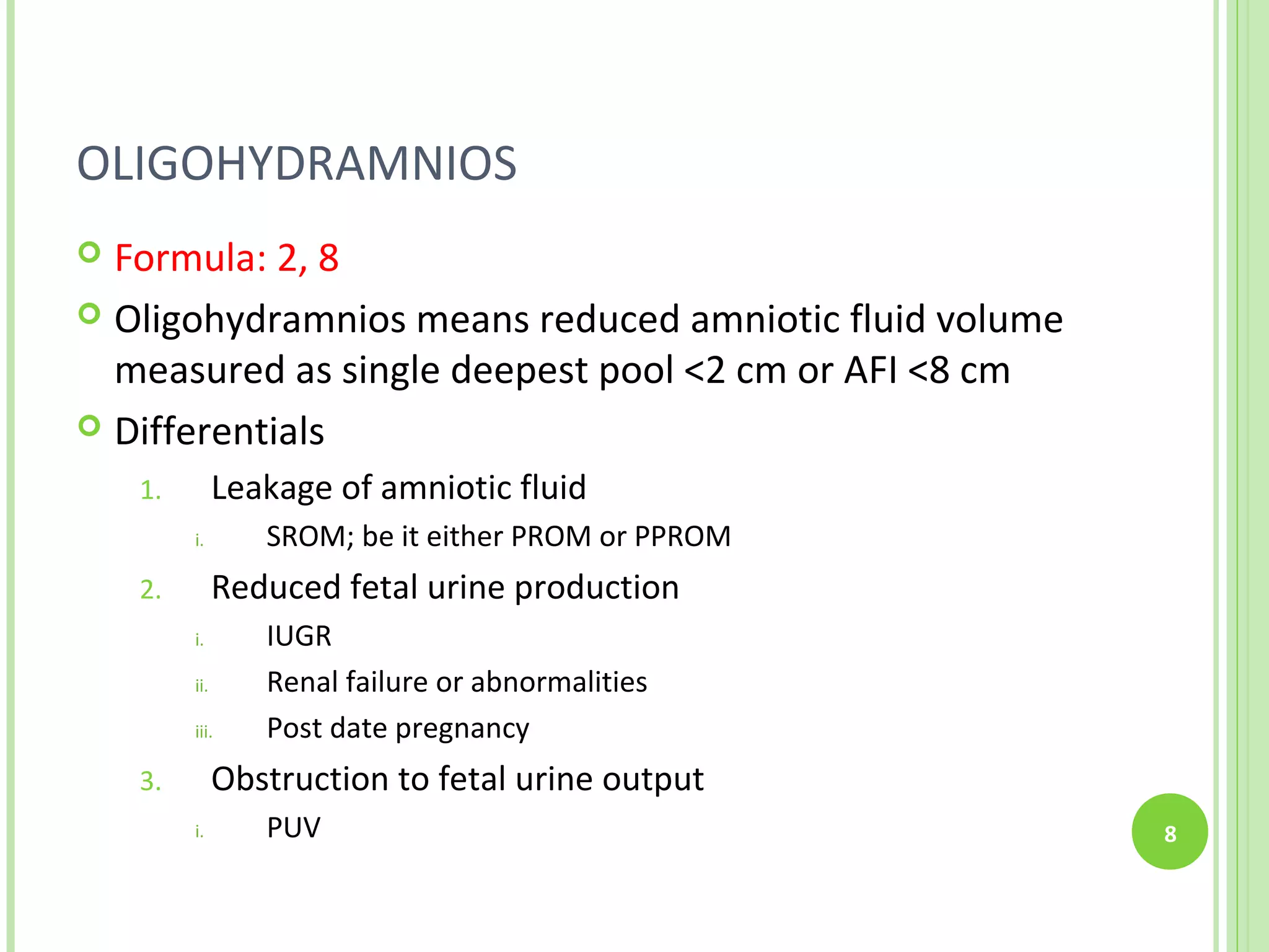 OLIGOHYDRAMNIOS
 Formula: 2, 8
 Oligohydramnios means reduced amniotic fluid volume
  measured as single deepest pool <2 cm or AFI <8 cm
 Differentials

    1.         Leakage of amniotic fluid
         i.       SROM; be it either PROM or PPROM
    2.         Reduced fetal urine production
         i.       IUGR
         ii.      Renal failure or abnormalities
         iii.     Post date pregnancy
    3.         Obstruction to fetal urine output
         i.       PUV                                   8
 