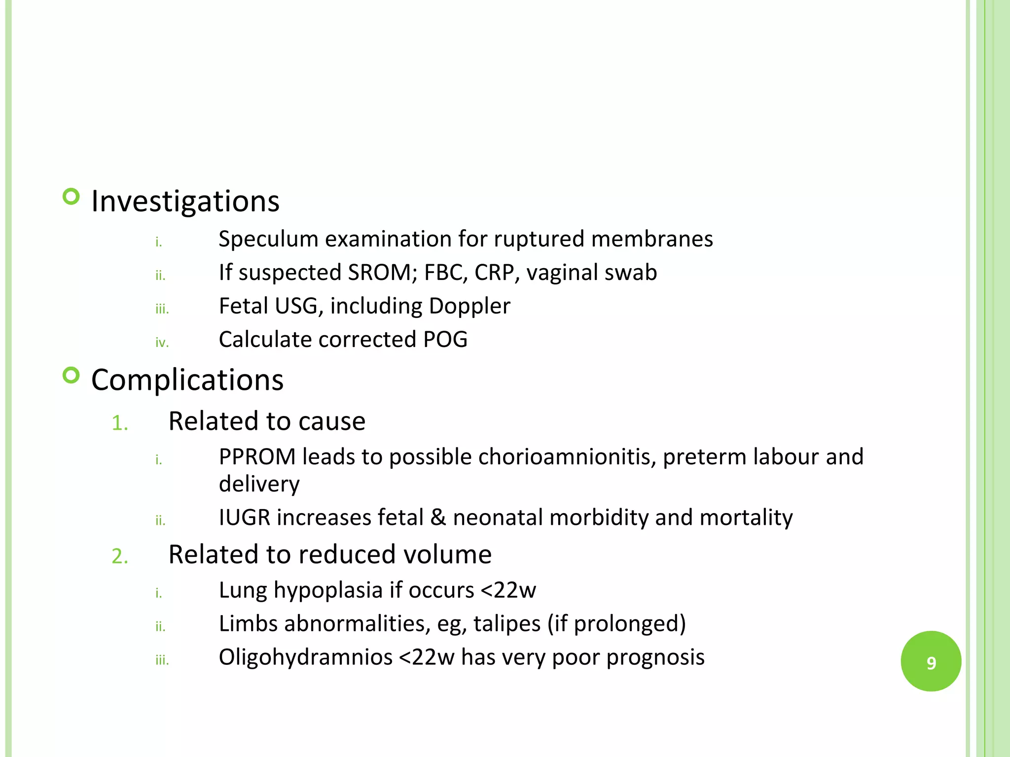    Investigations
          i.        Speculum examination for ruptured membranes
          ii.       If suspected SROM; FBC, CRP, vaginal swab
          iii.      Fetal USG, including Doppler
          iv.       Calculate corrected POG
   Complications
     1.         Related to cause
          i.        PPROM leads to possible chorioamnionitis, preterm labour and
                    delivery
          ii.       IUGR increases fetal & neonatal morbidity and mortality
     2.         Related to reduced volume
          i.        Lung hypoplasia if occurs <22w
          ii.       Limbs abnormalities, eg, talipes (if prolonged)
          iii.      Oligohydramnios <22w has very poor prognosis                   9
 