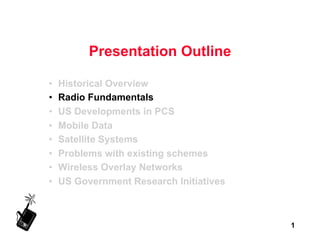 1
Presentation Outline
• Historical Overview
• Radio Fundamentals
• US Developments in PCS
• Mobile Data
• Satellite Systems
• Problems with existing schemes
• Wireless Overlay Networks
• US Government Research Initiatives
 