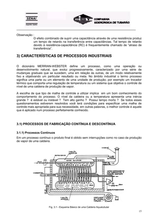 _________________________________________________________________________________________

Observação :
           O efeito combinado de suprir uma capacitância através de uma resistência produz
           um tempo de retardo na transferência entre capacitâncias. Tal tempo de retardo
           devido à resistência-capacitância (RC) é frequentemente chamado de “atraso de
           transferência”.

3) CARACTERÍSTICAS DE PROCESSOS INDUSTRIAIS

O dicionário MERRIAN-WEBSTER define um processo, como uma operação ou
desenvolvimento natural, que evolui progressivamente, caracterizado por uma série de
mudanças graduais que se sucedem, uma em relação às outras, de um modo relativamente
fixo e objetivando um particular resultado ou meta. No âmbito industrial o termo processo
significa uma parte ou um elemento de uma unidade de produção; por exemplo um trocador
térmico que comporta uma regulação de temperatura ou um sistema que objetiva o controle de
nível de uma caldeira de produção de vapor.

A escolha de que tipo de malha de controle a utilizar implica em um bom conhecimento do
comportamento do processo. O nível da caldeira ou a temperatura apresenta uma inércia
grande ? é estável ou instável ? Tem alto ganho ? Possui tempo morto ? Se todos esses
questionamentos estiverem resolvidos você terá condições para especificar uma malha de
controle mais apropriada para sua necessidade, em outras palavras, o melhor controle é aquele
que é aplicado num processo perfeitamente conhecido.



3.1) PROCESSOS DE FABRICAÇÃO CONTÍNUA E DESCONTÍNUA

3.1.1) Processos Contínuos
Em um processo contínuo o produto final é obtido sem interrupções como no caso da produção
de vapor de uma caldeira.




                        Fig. 3.1 - Esquema Básico de uma Caldeira Aquatubular
                                                                                            15
 