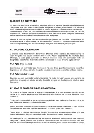 _________________________________________________________________________________________

4) AÇÕES DE CONTROLE
Foi visto que no controle automático, efetua-se sempre a medição variável controlada (saída),
compara-se este valor medido com o valor desejado e a diferença entre estes dois valores é
então processada para finalmente modificar ou não a posição do elemento final de controle. O
processamento é feito em uma unidade chamada unidade de controle através de cálculos
matemáticos. Cada tipo de cálculo é denominado ação de controle e tem o objetivo de tornar os
efeitos corretivos no processo em questão os mais adequados.

Existem 4 tipos de ações básicas de controle que podem ser utilizados isoladamente ou
associados entre si e dois modos de acionamento do controlador. Iniciaremos definindo estes
dois modos par em seguida estudar cada tipo de ação e suas associações principais.


4.1) MODOS DE ACIONAMENTO

O sinal de saída do controlador depende de diferença entre a variável do processo (PV) e o
valor desejado para aquele controle (SP ou SV). Assim, dependendo do resultado desta
diferença, a saída pode aumentar ou diminuir. Baseado nisto um controlador pode ser
designado a trabalhar de dois modos distintos chamados de “ação direta” e “ação indireta”.

4.1.1) Ação direta (normal)

Dizemos que um controlador está funcionando na ação direta quando um aumento na variável
do processo em relação ao valor desejado, provoca um aumento no sinal de saída do mesmo.

4.1.2) Ação indireta (reversa)

Dizemos que um controlador está funcionando na “ação reversa” quando um aumento na
variável do processo em relação ao valor desejado, provoca um decréscimo no sinal de saída
do mesmo.


4.2) AÇÃO DE CONTROLE ON-OF (LIGA-DESLIGA)

De todas as ações de controle, a ação em duas posições é a mais simples e também a mais
barata, e por isso é extremamente utilizada tanto em sistemas de controle industrial como
doméstico.

Como o próprio nome indica, ela só permite duas posições para o elemento final de controle, ou
seja: totalmente aberto ou totalmente fechado.

Assim, a variável manipulada é rapidamente mudada para o valor máximo ou o valor mínimo,
dependendo se a variável controlada está maior ou menor que o valor desejado.

Devido a isto, o controle com este tipo de ação fica restrito a processos prejudiciais, pois este
tipo de controle não proporciona balanço exato entre entrada e saída de energia.

Para exemplificar um controle ON-OFF, recorremos ao sistema de controle de nível mostrado
na figura 4.1. Neste sistema, para se efetuar o controle de nível utiliza-se um flutuado para abrir
e fechar o contato (S) energia ou não o circuito de alimentação da bobina de um válvula do tipo
                                                                                                23
 