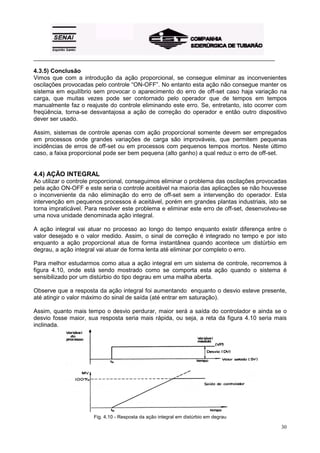 _________________________________________________________________________________________

4.3.5) Conclusão
Vimos que com a introdução da ação proporcional, se consegue eliminar as inconvenientes
oscilações provocadas pelo controle “ON-OFF”. No entanto esta ação não consegue manter os
sistema em equilíbrio sem provocar o aparecimento do erro de off-set caso haja variação na
carga, que muitas vezes pode ser contornado pelo operador que de tempos em tempos
manualmente faz o reajuste do controle eliminando este erro. Se, entretanto, isto ocorrer com
freqüência, torna-se desvantajosa a ação de correção do operador e então outro dispositivo
dever ser usado.

Assim, sistemas de controle apenas com ação proporcional somente devem ser empregados
em processos onde grandes variações de carga são improváveis, que permitem pequenas
incidências de erros de off-set ou em processos com pequenos tempos mortos. Neste último
caso, a faixa proporcional pode ser bem pequena (alto ganho) a qual reduz o erro de off-set.


4.4) AÇÃO INTEGRAL
Ao utilizar o controle proporcional, conseguimos eliminar o problema das oscilações provocadas
pela ação ON-OFF e este seria o controle aceitável na maioria das aplicações se não houvesse
o inconveniente da não eliminação do erro de off-set sem a intervenção do operador. Esta
intervenção em pequenos processos é aceitável, porém em grandes plantas industriais, isto se
torna impraticável. Para resolver este problema e eliminar este erro de off-set, desenvolveu-se
uma nova unidade denominada ação integral.

A ação integral vai atuar no processo ao longo do tempo enquanto existir diferença entre o
valor desejado e o valor medido. Assim, o sinal de correção é integrado no tempo e por isto
enquanto a ação proporcional atua de forma instantânea quando acontece um distúrbio em
degrau, a ação integral vai atuar de forma lenta até eliminar por completo o erro.

Para melhor estudarmos como atua a ação integral em um sistema de controle, recorremos à
figura 4.10, onde está sendo mostrado como se comporta esta ação quando o sistema é
sensibilizado por um distúrbio do tipo degrau em uma malha aberta.

Observe que a resposta da ação integral foi aumentando enquanto o desvio esteve presente,
até atingir o valor máximo do sinal de saída (até entrar em saturação).

Assim, quanto mais tempo o desvio perdurar, maior será a saída do controlador e ainda se o
desvio fosse maior, sua resposta seria mais rápida, ou seja, a reta da figura 4.10 seria mais
inclinada.




                      Fig. 4.10 - Resposta da ação integral em distúrbio em degrau

                                                                                            30
 