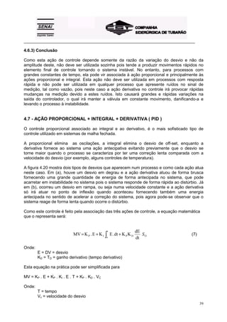 _________________________________________________________________________________________

4.6.3) Conclusão

Como esta ação de controle depende somente da razão da variação do desvio e não da
amplitude deste, não deve ser utilizada sozinha pois tende a produzir movimentos rápidos no
elemento final de controle tornando o sistema instável. No entanto, para processos com
grandes constantes de tempo, ela pode vir associada à ação proporcional e principalmente às
ações proporcional e integral. Esta ação não deve ser utilizada em processos com resposta
rápida e não pode ser utilizada em qualquer processo que apresente ruídos no sinal de
medição, tal como vazão, pois neste caso a ação derivativa no controle irá provocar rápidas
mudanças na medição devido a estes ruídos. Isto causará grandes e rápidas variações na
saída do controlador, o qual irá manter a válvula em constante movimento, danificando-a e
levando o processo à instabilidade.


4.7 - AÇÃO PROPORCIONAL + INTEGRAL + DERIVATIVA ( PID )

O controle proporcional associado ao integral e ao derivativo, é o mais sofisticado tipo de
controle utilizado em sistemas de malha fechada.

A proporcional elimina as oscilações, a integral elimina o desvio de off-set, enquanto a
derivativa fornece ao sistema uma ação antecipativa evitando previamente que o desvio se
torne maior quando o processo se caracteriza por ter uma correção lenta comparada com a
velocidade do desvio (por exemplo, alguns controles de temperatura).

A figura 4.20 mostra dois tipos de desvios que aparecem num processo e como cada ação atua
neste caso. Em (a), houve um desvio em degrau e a ação derivativa atuou de forma brusca
fornecendo uma grande quantidade de energia de forma antecipada no sistema, que pode
acarretar em instabilidade no sistema pois o sistema responde de forma rápida ao distúrbio. Já
em (b), ocorreu um desvio em rampa, ou seja numa velocidade constante e a ação derivativa
só irá atuar no ponto de inflexão quando aconteceu fornecendo também uma energia
antecipada no sentido de acelerar a correção do sistema, pois agora pode-se observar que o
sistema reage de forma lenta quando ocorre o distúrbio.

Como este controle é feito pela associação das três ações de controle, a equação matemática
que o representa será:


                                                                    dE
                            MV = K P . E + K I ∫ E . dt + K P K D
                                                t
                                                                       SO              (7)
                                                o                   dt

Onde:
        E = DV = desvio
        KD = TD = ganho derivativo (tempo derivativo)

Esta equação na prática pode ser simplificada para

MV = KP . E + KP . KI . E . T + KP . KD . VC

Onde:
        T = tempo
        Vc = velocidade do desvio
                                                                                             39
 