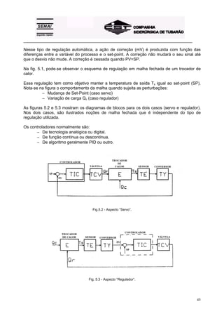 _________________________________________________________________________________________

Nesse tipo de regulação automática, a ação de correção (mV) é produzida com função das
diferenças entre a variável do processo e o set-point. A correção não mudará o seu sinal até
que o desvio não mude. A correção é cessada quando PV=SP.

Na fig. 5.1, pode-se observar o esquema de regulação em malha fechada de um trocador de
calor.

Essa regulação tem como objetivo manter a temperatura de saída Ts igual ao set-point (SP).
Nota-se na figura o comportamento da malha quando sujeita as perturbações:
         − Mudança de Set-Point (caso servo)
         − Variação de carga Qc (caso regulador)

As figuras 5.2 e 5.3 mostram os diagramas de blocos para os dois casos (servo e regulador).
Nos dois casos, são ilustrados noções de malha fechada que é independente do tipo de
regulação utilizada.

Os controladores normalmente são:
      − De tecnologia analógica ou digital.
      − De função contínua ou descontínua.
      − De algoritmo geralmente PID ou outro.




                                    Fig.5.2 - Aspecto “Servo”.




                                  Fig. 5.3 - Aspecto “Regulador”.




                                                                                            45
 