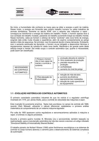_________________________________________________________________________________________




No início, a humanidade não conhecia os meios para se obter a energia a partir da matéria.
Desse modo, a energia era fornecida pelo próprio trabalho humano ou pelos trabalhos de
animais domésticos. Somente no século XVIII, com o advento das máquinas a vapor ,
conseguiu-se transformar a energia da matéria em trabalho. Porém, o homem apenas teve a
sua condição de trabalho mudada, passando do trabalho puramente braçal ao trabalho mental.
Nesse momento, cabia ao homem o esforço de tentar “controlar” esta nova fonte de energia,
exigindo dele então muita intuição e experiência, além de expô-lo constantemente ao perigo
devido a falta de segurança. No princípio, isso foi possível devido à baixa demanda. Entretanto,
com o aumento acentuado da demanda, o homem viu-se obrigado a desenvolver técnicas e
equipamentos capazes de substituí-lo nesta nova tarefa, libertando-o de grande parte deste
esforço braçal e mental. Daí então surgiu o controle automático que, quanto à necessidade,
pode assim ser classificado:



                              1-Porque o homem
                                                          a- produção elevada do sistema
                              não é mais capaz de
                                                          b- ritmo acelerado de produção
                              manter o controle a         c- precisão requerida na
                              contento.                      produção
    NECESSIDADE                                           d- confiabilidade
    DO CONTROLE                                           e- aumento do nível de perigo
    AUTOMÁTICO
                                                         f- redução de mão-de-obra
                              2- Para elevação da        g- aumento da eficiência
                              Produtividade.                operacional das instalações.
                                                         h- redução de custo operacional
                                                            do equipamento




1.1 - EVOLUÇÃO HISTÓRICA DO CONTROLE AUTOMÁTICO

O primeiro controlador automático industrial de que há notícia é o regulador centrífugo
inventado em 1775, por James Watts, para o controle de velocidade das máquinas à vapor.

Esta invenção foi puramente empírica. Nada mais aconteceu no campo de controle até 1868,
quando Clerk Maxwell, utilizando o cálculo diferencial, estabeleceu a primeira análise
matemática do comportamento de um sistema máquina-regulador.

Por volta de 1900 aparecem outros reguladores e servomecanismos aplicados à máquina a
vapor, a turbinas e a alguns processos.

Durante a primeira guerra mundial, N. Minorsky cria o servocontrole, também baseado na
realimentação, para a manutenção automática da rota dos navios e escreve um artigo intitulado
“Directional Stability of Automatically Steered Bodies”.

O trabalho pioneiro de Norbert Wiener (1948) sobre fenômenos neurológicos e os sistemas de
controle no corpo humano abreviou o caminho para o desenvolvimento de sistemas complexos
de automação.
                                                                                              6
 