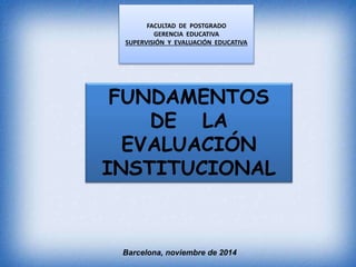 FACULTAD DE POSTGRADO 
GERENCIA EDUCATIVA 
SUPERVISIÓN Y EVALUACIÓN EDUCATIVA 
FUNDAMENTOS 
DE LA 
EVALUACIÓN 
INSTITUCIONAL 
Barcelona, noviembre de 2014 
 