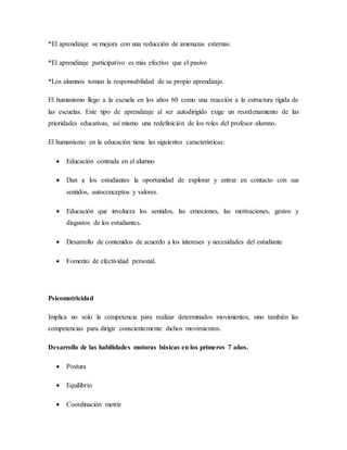 *El aprendizaje se mejora con una reducción de amenazas externas.
*El aprendizaje participativo es más efectivo que el pasivo
*Los alumnos toman la responsabilidad de su propio aprendizaje.
El humanismo llego a la escuela en los años 60 como una reacción a la estructura rígida de
las escuelas. Este tipo de aprendizaje al ser autodirigido exige un reordenamiento de las
prioridades educativas, así mismo una redefinición de los roles del profesor-alumno.
El humanismo en la educación tiene las siguientes características:
 Educación centrada en el alumno
 Dan a los estudiantes la oportunidad de explorar y entrar en contacto con sus
sentidos, autoconceptos y valores.
 Educación que involucra los sentidos, las emociones, las motivaciones, gestos y
disgustos de los estudiantes.
 Desarrollo de contenidos de acuerdo a los intereses y necesidades del estudiante
 Fomento de efectividad personal.
Psicomotricidad
Implica no solo la competencia para realizar determinados movimientos, sino también las
competencias para dirigir conscientemente dichos movimientos.
Desarrollo de las habilidades motoras básicas en los primeros 7 años.
 Postura
 Equilibrio
 Coordinación motriz
 