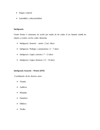  Imagen corporal
 Lateralidad y direccionalidad.
Inteligencia
Ciertas formas o estructuras de acción por medio de las cuales el ser humano asimila los
objetos y eventos con los cuales interactúa.
 Inteligencia Sensorio – motriz ( 2 pri. Años)
 Inteligencia Prelógica o preparatoria ( 2 – 7 años)
 Inteligencia Lógica concreta ( 7 - 12 años)
 Inteligencia Lógica abstracta ( 12 – 18 años).
Inteligencia Sensorio – Motriz (ISM)
Coordinación de los diversos actos:
 Visuales
 Auditivos
 Manuales
 Gustativos
 Olfativos
 Táctiles
 