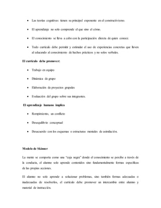  Las teorías cognitivas tienen su principal exponente en el constructivismo.
 El aprendizaje no solo comprende el que sino el cómo.
 El conocimiento se lleva a cabo con la participación directa de quien conoce.
 Todo currículo debe permitir y estimular el uso de experiencias concretas que lleven
al educando al conocimiento de hechos prácticos y no solos verbales.
El currículo debe promover:
 Trabajo en equipo
 Dinámica de grupo
 Elaboración de proyectos grupales
 Evaluación del grupo sobre sus integrantes.
El aprendizaje humano implica
 Rompimiento, un conflicto
 Desequilibrio conceptual
 Desacuerdo con los esquemas o estructuras mentales de asimilación.
Modelo de Skinner
La mente se comporta como una “caja negra” donde el conocimiento se percibe a través de
la conducta, el alumno solo aprende contenidos sino fundamentalmente formas específicas
de las propias acciones.
El alumno no solo aprende a solucionar problemas, sino también formas adecuadas o
inadecuadas de resolverlos, el currículo debe promover un intercambio entre alumno y
material de instrucción.
 