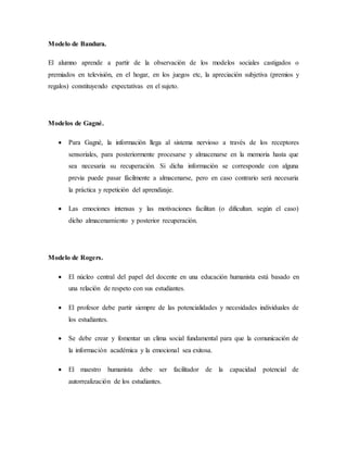 Modelo de Bandura.
El alumno aprende a partir de la observación de los modelos sociales castigados o
premiados en televisión, en el hogar, en los juegos etc, la apreciación subjetiva (premios y
regalos) constituyendo expectativas en el sujeto.
Modelos de Gagné.
 Para Gagné, la información llega al sistema nervioso a través de los receptores
sensoriales, para posteriormente procesarse y almacenarse en la memoria hasta que
sea necesaria su recuperación. Si dicha información se corresponde con alguna
previa puede pasar fácilmente a almacenarse, pero en caso contrario será necesaria
la práctica y repetición del aprendizaje.
 Las emociones intensas y las motivaciones facilitan (o dificultan. según el caso)
dicho almacenamiento y posterior recuperación.
Modelo de Rogers.
 El núcleo central del papel del docente en una educación humanista está basado en
una relación de respeto con sus estudiantes.
 El profesor debe partir siempre de las potencialidades y necesidades individuales de
los estudiantes.
 Se debe crear y fomentar un clima social fundamental para que la comunicación de
la información académica y la emocional sea exitosa.
 El maestro humanista debe ser facilitador de la capacidad potencial de
autorrealización de los estudiantes.
 