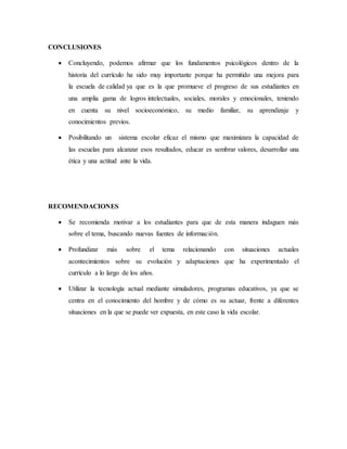CONCLUSIONES
 Concluyendo, podemos afirmar que los fundamentos psicológicos dentro de la
historia del currículo ha sido muy importante porque ha permitido una mejora para
la escuela de calidad ya que es la que promueve el progreso de sus estudiantes en
una amplia gama de logros intelectuales, sociales, morales y emocionales, teniendo
en cuenta su nivel socioeconómico, su medio familiar, su aprendizaje y
conocimientos previos.
 Posibilitando un sistema escolar eficaz el mismo que maximizara la capacidad de
las escuelas para alcanzar esos resultados, educar es sembrar valores, desarrollar una
ética y una actitud ante la vida.
RECOMENDACIONES
 Se recomienda motivar a los estudiantes para que de esta manera indaguen más
sobre el tema, buscando nuevas fuentes de información.
 Profundizar más sobre el tema relacionando con situaciones actuales
acontecimientos sobre su evolución y adaptaciones que ha experimentado el
currículo a lo largo de los años.
 Utilizar la tecnología actual mediante simuladores, programas educativos, ya que se
centra en el conocimiento del hombre y de cómo es su actuar, frente a diferentes
situaciones en la que se puede ver expuesta, en este caso la vida escolar.
 