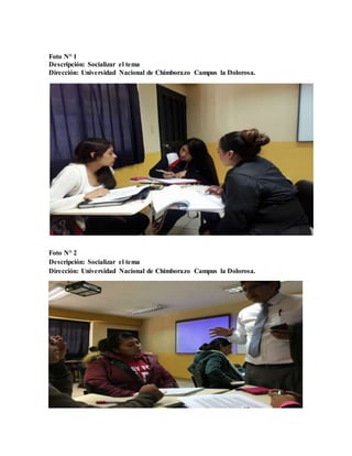 Foto N° 1
Descripción: Socializar el tema
Dirección: Universidad Nacional de Chimborazo Campus la Dolorosa.
Foto N° 2
Descripción: Socializar el tema
Dirección: Universidad Nacional de Chimborazo Campus la Dolorosa.
 