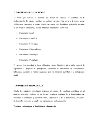FUNDAMENTOS DEL CURRICULO
La teoría que subyace al momento de diseñar un currículo se constituye en la
fundamentación del mismo y produce un enfoque curricular. Esta teoría se le conoce como
fundamentos curriculares o como fuentes curriculares que direccionan generando un norte
en los procesos curriculares, existen diferentes fundamentos como son:
 Fundamento Legal
 Fundamento Filosófico
 Fundamento Sociológico
 Fundamento Epistemológico
 Fundamento Psicológico
 Fundamento Pedagógico
El currículo debe contribuir a formar el hombre cultural, histórico y social, debe partir de la
experiencia a propiciar la participación. Promover la elaboración de conocimientos,
habilidades, destrezas y valores necesarios para la formación individual y la participación
social.
FUNDAMENTOS PSICOLOGICOS
Estudia los principios psicológicos aplicados al proceso de enseñanza-aprendizaje en el
contexto educativo. Enfatiza en los hechos científicos producto de la investigación que
describen el crecimiento y desarrollo físico, cognoscitivo y de la personalidad, incluyendo
el desarrollo emocional y social y sus implicaciones en la educación.
Teorías o enfoques que le dan Primacía al desarrollo
 