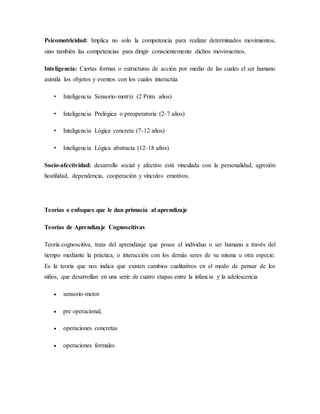 Psicomotricidad: Implica no solo la competencia para realizar determinados movimientos,
sino también las competencias para dirigir conscientemente dichos movimientos.
Inteligencia: Ciertas formas o estructuras de acción por medio de las cuales el ser humano
asimila los objetos y eventos con los cuales interactúa
• Inteligencia Sensorio-motriz (2 Prim. años)
• Inteligencia Prelógica o preoperatoria (2-7 años)
• Inteligencia Lógica concreta (7-12 años)
• Inteligencia Lógica abstracta (12-18 años)
Socio-afectividad: desarrollo social y afectivo está vinculada con la personalidad, agresión
hostilidad, dependencia, cooperación y vínculos emotivos.
Teorías o enfoques que le dan primacía al aprendizaje
Teorías de Aprendizaje Cognoscitivas
Teoría cognoscitiva, trata del aprendizaje que posee el individuo o ser humano a través del
tiempo mediante la práctica, o interacción con los demás seres de su misma u otra especie.
Es la teoría que nos indica que existen cambios cualitativos en el modo de pensar de los
niños, que desarrollan en una serie de cuatro etapas entre la infancia y la adolescencia
 sensorio-motor
 pre operacional,
 operaciones concretas
 operaciones formales
 