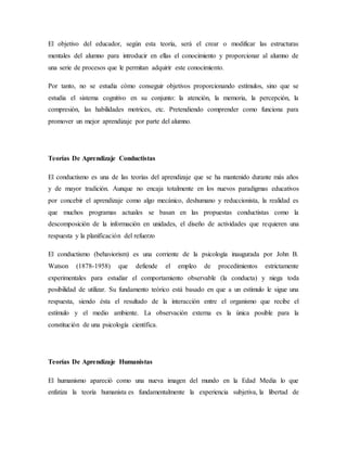 El objetivo del educador, según esta teoría, será el crear o modificar las estructuras
mentales del alumno para introducir en ellas el conocimiento y proporcionar al alumno de
una serie de procesos que le permitan adquirir este conocimiento.
Por tanto, no se estudia cómo conseguir objetivos proporcionando estímulos, sino que se
estudia el sistema cognitivo en su conjunto: la atención, la memoria, la percepción, la
compresión, las habilidades motrices, etc. Pretendiendo comprender como funciona para
promover un mejor aprendizaje por parte del alumno.
Teorías De Aprendizaje Conductistas
El conductismo es una de las teorías del aprendizaje que se ha mantenido durante más años
y de mayor tradición. Aunque no encaja totalmente en los nuevos paradigmas educativos
por concebir el aprendizaje como algo mecánico, deshumano y reduccionista, la realidad es
que muchos programas actuales se basan en las propuestas conductistas como la
descomposición de la información en unidades, el diseño de actividades que requieren una
respuesta y la planificación del refuerzo
El conductismo (behaviorism) es una corriente de la psicología inaugurada por John B.
Watson (1878-1958) que defiende el empleo de procedimientos estrictamente
experimentales para estudiar el comportamiento observable (la conducta) y niega toda
posibilidad de utilizar. Su fundamento teórico está basado en que a un estímulo le sigue una
respuesta, siendo ésta el resultado de la interacción entre el organismo que recibe el
estímulo y el medio ambiente. La observación externa es la única posible para la
constitución de una psicología científica.
Teorías De Aprendizaje Humanistas
El humanismo apareció como una nueva imagen del mundo en la Edad Media lo que
enfatiza la teoría humanista es fundamentalmente la experiencia subjetiva, la libertad de
 