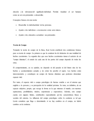 elección y la relevancia del significado individual. Permite visualizar al ser humano
como un ser con potenciales a desarrollar.
Conceptos básicos de esta teoría:
 Desarrollar la individualidad de las personas.
 Ayudar a los individuos a reconocerse como seres únicos.
 Ayudar a los educados a actualizar sus potenciales
Teoría de Campo
Tomando la teoría de campo de la física, Kurt Lewin estableció dos condiciones básicas
para su teoría de campo. La primera es que la conducta ha de deducirse de una totalidad de
hechos coexistentes. La segunda dice que esos hechos coexistentes tienen el carácter de un
“campo dinámico”, el estado de cada una de las partes del campo depende de todas las
otras.
El comportamiento, en su opinión, no depende ni del pasado ni del futuro sino de los
hechos y acontecimientos actuales y de cómo los percibe el sujeto. Los hechos están
interconectados y constituyen un campo de fuerzas dinámico que podemos denominar
espacio vital.
Por tanto, el espacio vital o campo psicológico de fuerzas vendría a ser el entorno que
engloba a la persona y su percepción de la realidad próxima. Se trata, en definitiva, de un
espacio subjetivo, propio, que recoge la forma en la que miramos el mundo, con nuestras
aspiraciones, posibilidades, miedos, experiencias y expectativas. Además, este campo
cuenta con algunos límites, establecidos especialmente por las características físicas y
sociales del entorno. La influencia del campo psicológico sobre la conducta es tal que
Lewin considera que llega a determinarla: si no hay cambios en el campo, no habrá
cambios en la conducta.
 