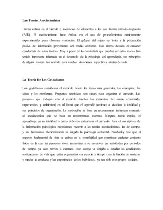 Las Teorías Asociacionistas
Hacen énfasis en el vínculo o asociación de elementos a los que llaman estímulo-respuesta
(E-R). El asociacionismo hace énfasis en el uso de procedimientos estrictamente
experimentales para observar conductas. El p2apel del sujeto se limita a la percepción
pasiva de información proveniente del medio ambiente. Esto último destaca el carácter
conductista de estas teorías. Muy a pesar de lo conductista que puedan ser estas teorías han
tenido importante influencia en el desarrollo de la psicología del aprendizaje, sus principios
de alguna manera han servido para resolver situaciones específicas dentro del aula.
La Teoría De Los Gestaltianos
Los gestaltianos consideran el currículo desde los temas más generales, los conceptos, las
ideas y los problemas. Preguntas heurísticas son claves para organizar el currículo. Las
personas que trabajan con el currículo diseñan los elementos del mismo (contenido,
experiencias, y ambientes) en tal forma que el aprendiz comience a visualizar la totalidad y
sus principios de organización. La motivación se basa en recompensas intrínsecas contrario
al asociacionista que se basa en recompensas externas. Ninguna teoría explica el
aprendizaje en su totalidad o cómo debemos estructurar el currículo. Para el uso óptimo de
la información psicológica necesitamos recurrir a las teorías asociacionistas, las de campo,
y las humanistas. Recientemente ha surgido la psicología ambiental. Proshanky dice que el
aspecto fundamental de ésta se enfoca en la complejidad que constituye cualquier conjunto
físico en la cual las personas viven interactúan y se envuelven en actividades por períodos
de tiempo, ya sean breves o externos. Este campo va dirigido a estudiar las condiciones
sostenedoras de vida que están organizadas en espacio y tiempo con la función de sostener
y mediar la conducta y las experiencias de los individuos, ya sea sólo o en grupos sociales.
 