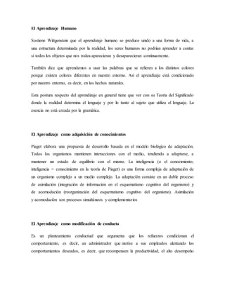 El Aprendizaje Humano
Sostiene Wittgenstein que el aprendizaje humano se produce unido a una forma de vida, a
una estructura determinada por la realidad, los seres humanos no podrían aprender a contar
si todos los objetos que nos rodea aparecieran y desaparecieran continuamente.
También dice que aprendemos a usar las palabras que se refieren a los distintos colores
porque existen colores diferentes en nuestro entorno. Así el aprendizaje está condicionado
por nuestro entorno, es decir, en los hechos naturales.
Esta postura respecto del aprendizaje en general tiene que ver con su Teoría del Significado
donde la realidad determina el lenguaje y por lo tanto al sujeto que utiliza el lenguaje. La
esencia no está creada por la gramática.
El Aprendizaje como adquisición de conocimientos
Piaget elabora una propuesta de desarrollo basada en el modelo biológico de adaptación.
Todos los organismos mantienen interacciones con el medio, tendiendo a adaptarse, a
mantener un estado de equilibrio con el mismo. La inteligencia (o el conocimiento;
inteligencia = conocimiento en la teoría de Piaget) es una forma compleja de adaptación de
un organismo complejo a un medio complejo. La adaptación consiste en un doble proceso
de asimilación (integración de información en el esquematismo cognitivo del organismo) y
de acomodación (reorganización del esquematismo cognitivo del organismo). Asimilación
y acomodación son procesos simultáneos y complementarios
El Aprendizaje como modificación de conducta
Es un planteamiento conductual que argumenta que los refuerzos condicionan el
comportamiento, es decir, un administrador que motive a sus empleados alentando los
comportamientos deseados, es decir, que recompensen la productividad, el alto desempeño
 