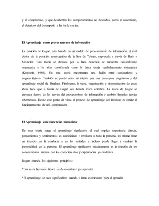 y el compromiso, y que desalienten los comportamientos no deseados, como el ausentismo,
el deterioro del desempeño y las ineficiencias.
El Aprendizaje como procesamiento de información
La posición de Gagné, está basada en un modelo de procesamiento de información, el cual
deriva de la posición semicognitiva de la línea de Tolman, expresada a través de Bush y
Mosteller. Esta teoría se destaca por su línea ecléctica; se encuentra racionalmente
organizada y ha sido considerada como la única teoría verdaderamente sistemática
(Kopstein, 1966). En esta teoría encontramos una fusión entre conductismo y
cognoscitivismo. También se puede notar un intento por unir conceptos piagetianos y del
aprendizaje social de Bandura. Finalmente, la suma, organización y sistematización de estas
ideas hace que la teoría de Gagné sea llamada teoría ecléctica. La teoría de Gagné se
enmarca dentro de las teorías del procesamiento de información o también llamadas teorías
cibernéticas. Desde este punto de vista, el proceso de aprendizaje del individuo es similar al
funcionamiento de una computadora
El Aprendizaje con tendencias humanista
De esta teoría surge el aprendizaje significativo el cual implica experiencia directa,
pensamientos y sentimientos; es autoiniciado e involucra a toda la persona, así mismo tiene
un impacto en la conducta y en las actitudes e incluso puede llegar a cambiar la
personalidad de la persona. El aprendizaje significativo prácticamente es la relación de los
conocimientos nuevos con los conocimientos y experiencias ya existentes.
Rogers enuncia los siguientes principios:
*Los seres humanos tienen un deseo natural por aprender
*El aprendizaje se hace significativo cuando el tema es relevante para el aprendiz
 