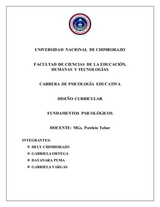 UNIVERSIDAD NACIONAL DE CHIMBORAZO
FACULTAD DE CIENCIAS DE LA EDUCACIÓN,
HUMANAS Y TECNOLOGÍAS
CARRERA DE PSICOLOGÍA EDUCATIVA
DISEÑO CURRICULAR
FUNDAMENTOS PSICOLÓGICOS
DOCENTE: MGs. Patricio Tobar
INTEGRANTES:
 HELY CHIMBORAZO
 GABRIELA ORTEGA
 DAYANARA PUMA
 GABRIELA VARGAS
 
