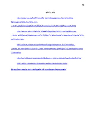 13
Wedgrafia
https://ec.europa.eu/health/scientific_committees/opinions_layman/artificial-
light/es/glosario/abc/corriente.htm -
:~:text=La%20intensidad%20de%20la%20corriente,mide%20en%20Amperios%20(A)
https://www.scielo.br/j/rbef/a/rw7kfNjkkSzfb6gtKMcpQkb/?format=pdf&lang=es -
:~:text=La%20fuerza%20electromotriz%2C%20en%20el,potencial%20constante%20entre%20s
us%20electrodos
https://www.fluke.com/es-co/informacion/blog/electrica/que-es-la-resistencia -
:~:text=La%20resistencia%20es%20una%20medida,entre%20voltaje%2C%20corriente%20y%
20resistencia
https://www.bbva.com/es/sostenibilidad/que-es-y-como-calcular-la-potencia-electrica/
https://www.udima.es/es/fundamentos-electricidad-electronica.html
https://leerciencia.net/circuito-electrico-serie-paralelo-y-mixto/
 