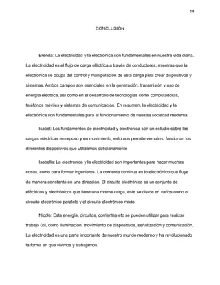 14
CONCLUSIÓN
Brenda: La electricidad y la electrónica son fundamentales en nuestra vida diaria.
La electricidad es el flujo de carga eléctrica a través de conductores, mientras que la
electrónica se ocupa del control y manipulación de esta carga para crear dispositivos y
sistemas. Ambos campos son esenciales en la generación, transmisión y uso de
energía eléctrica, así como en el desarrollo de tecnologías como computadoras,
teléfonos móviles y sistemas de comunicación. En resumen, la electricidad y la
electrónica son fundamentales para el funcionamiento de nuestra sociedad moderna.
Isabel: Los fundamentos de electricidad y electrónica son un estudio sobre las
cargas eléctricas en reposo y en movimiento, esto nos permite ver cómo funcionan los
diferentes dispositivos que utilizamos cotidianamente
Isabella: La electrónica y la electricidad son importantes para hacer muchas
cosas, como para formar ingenieros. La corriente continua es lo electrónico que fluye
de manera constante en una dirección. El circuito electrónico es un conjunto de
eléctricos y electrónicos que tiene una misma carga, este se divide en varios como el
circuito electrónico paralelo y el circuito electrónico mixto.
Nicole: Esta energía, circuitos, corrientes etc se pueden utilizar para realizar
trabajo útil, como iluminación, movimiento de dispositivos, señalización y comunicación.
La electricidad es una parte importante de nuestro mundo moderno y ha revolucionado
la forma en que vivimos y trabajamos.
 