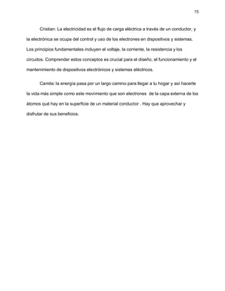 15
Cristian: La electricidad es el flujo de carga eléctrica a través de un conductor, y
la electrónica se ocupa del control y uso de los electrones en dispositivos y sistemas.
Los principios fundamentales incluyen el voltaje, la corriente, la resistencia y los
circuitos. Comprender estos conceptos es crucial para el diseño, el funcionamiento y el
mantenimiento de dispositivos electrónicos y sistemas eléctricos.
Camila: la energía pasa por un largo camino para llegar a tu hogar y así hacerte
la vida más simple como este movimiento que son electrones de la capa externa de los
átomos qué hay en la superficie de un material conductor . Hay que aprovechar y
disfrutar de sus beneficios.
 