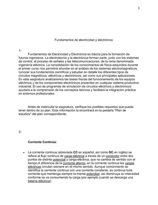 3
Fundamentos de electricidad y electrónica
1-
Fundamentos de Electricidad y Electrónica es básica para la formación de
futuros ingenieros. La electrotecnia y la electrónica forman parte, junto con los sistemas
de control, el proceso de señales y las telecomunicaciones, de la rama denominada
ingeniería eléctrica. La consolidación de los conocimientos de física adquiridos durante
el primer curso nos permitirá ahondar en el análisis de los sistemas electromagnéticos,
conocer sus fundamentos científicos y estudiar en detalle los diferentes tipos de
circuitos magnéticos, eléctricos y electrónicos, así como sus principales aplicaciones.
En esta asignatura analizaremos las bases físicas del funcionamiento de los equipos
eléctricos y de los componentes electrónicos presentes en cualquier sistema productivo
industrial. El uso de programas de simulación de circuitos eléctricos y electrónicos
ayudará a la comprensión de los conceptos teóricos y facilitará la integración práctica
en entornos profesionales.
Antes de matricular la asignatura, verifique los posibles requisitos que pueda
tener dentro de su plan. Esta información la encontrará en la pestaña "Plan de
estudios" del plan correspondiente.
2-
Corriente Continúa:
 La corriente continua (abreviada CC en español, así como DC en inglés) se
refiere al flujo continuo de carga eléctrica a través de un conductor entre dos
puntos de distinto potencial y carga eléctrica, que no cambia de sentido con el
tiempo.A diferencia de la corriente alterna, en la corriente continua las cargas
eléctricas circulan siempre en el mismo sentido. Aunque comúnmente se
identifica la corriente continua con una corriente constante, es continua toda
corriente que mantenga siempre la misma polaridad, así disminuya su intensidad
conforme se va consumiendo la carga (por ejemplo cuando se descarga una
batería eléctrica).
 