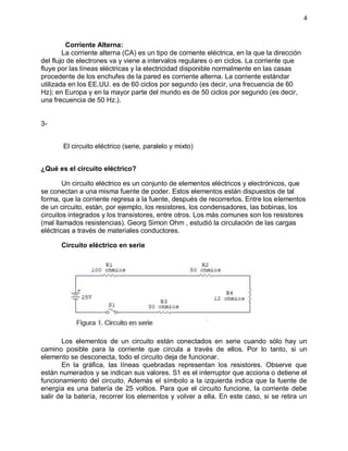 4
Corriente Alterna:
La corriente alterna (CA) es un tipo de corriente eléctrica, en la que la dirección
del flujo de electrones va y viene a intervalos regulares o en ciclos. La corriente que
fluye por las líneas eléctricas y la electricidad disponible normalmente en las casas
procedente de los enchufes de la pared es corriente alterna. La corriente estándar
utilizada en los EE.UU. es de 60 ciclos por segundo (es decir, una frecuencia de 60
Hz); en Europa y en la mayor parte del mundo es de 50 ciclos por segundo (es decir,
una frecuencia de 50 Hz.).
3-
El circuito eléctrico (serie, paralelo y mixto)
¿Qué es el circuito eléctrico?
Un circuito eléctrico es un conjunto de elementos eléctricos y electrónicos, que
se conectan a una misma fuente de poder. Estos elementos están dispuestos de tal
forma, que la corriente regresa a la fuente, después de recorrerlos. Entre los elementos
de un circuito, están, por ejemplo, los resistores, los condensadores, las bobinas, los
circuitos integrados y los transistores, entre otros. Los más comunes son los resistores
(mal llamados resistencias). Georg Simon Ohm , estudió la circulación de las cargas
eléctricas a través de materiales conductores.
Circuito eléctrico en serie
Los elementos de un circuito están conectados en serie cuando sólo hay un
camino posible para la corriente que circula a través de ellos. Por lo tanto, si un
elemento se desconecta, todo el circuito deja de funcionar.
En la gráfica, las líneas quebradas representan los resistores. Observe que
están numerados y se indican sus valores. S1 es el interruptor que acciona o detiene el
funcionamiento del circuito. Además el símbolo a la izquierda indica que la fuente de
energía es una batería de 25 voltios. Para que el circuito funcione, la corriente debe
salir de la batería, recorrer los elementos y volver a ella. En este caso, si se retira un
 