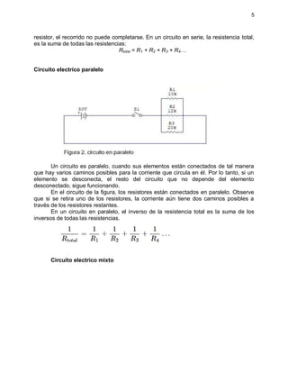5
resistor, el recorrido no puede completarse. En un circuito en serie, la resistencia total,
es la suma de todas las resistencias:
Rtotal = R1 + R2 + R3 + R4…
Circuito electrico paralelo
Un circuito es paralelo, cuando sus elementos están conectados de tal manera
que hay varios caminos posibles para la corriente que circula en él. Por lo tanto, si un
elemento se desconecta, el resto del circuito que no depende del elemento
desconectado, sigue funcionando.
En el circuito de la figura, los resistores están conectados en paralelo. Observe
que si se retira uno de los resistores, la corriente aún tiene dos caminos posibles a
través de los resistores restantes.
En un circuito en paralelo, el inverso de la resistencia total es la suma de los
inversos de todas las resistencias.
Circuito electrico mixto
 