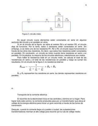 6
Es aquel circuito cuyos elementos están conectados en serie en algunos
sectores del circuito y en paralelo en otros.
Si en el circuito de la figura, se retira el resistor R4 o el resistor R5, el circuito
deja de funcionar. Por lo tanto, estos 2 resistores están conectados en serie. Sin
embargo, si se retira uno de los resistores R1, R2 o R3, el circuito sigue funcionando a
través de los otros dos resistores. Es decir, que estos tres resistores están conectados
en paralelo. En conclusión, un circuito es mixto cuando tiene resistores en serie y en
paralelo. En la práctica, la mayoría de los circuitos eléctricos y electrónicos son mixtos.
Para hallar la resistencia total en un circuito mixto, se calcula el total de las
resistencias en serie y el total de las resistencias en paralelo y luego se suman los
resultados. En el circuito de la figura 3, la resistencia total es:
R4 y R5 representan los resistores en serie. los demás representan resistores en
paralelo.
4-
Transporte de la corriente eléctrica
El recorrido de la electricidad inicia en las centrales y termina en tu hogar. Para
lograr todo este camino, la corriente producida pasa por un transformador que eleva el
voltaje de la energía eléctrica para iniciar un gran recorrido a través de las torres de
transmisión.
Después, cuando la corriente llega a tu pueblo o ciudad, las subestaciones
transformadoras merman el alto voltaje para recorrer por la ruta de voltaje medio.
 