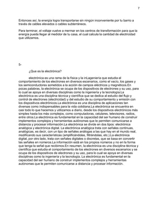 7
Entonces así, la energía logra transportarse sin ningún inconveniente por tu barrio a
través de cables elevados o cables subterráneos.
Para terminar, el voltaje vuelve a mermar en los centros de transformación para que la
energía pueda llegar al medidor de tu casa, el cual calcula la cantidad de electricidad
que utilizamos.
5-
¿Que es la electrónica?
electrónica es una rama de la física y la inLageniería que estudia el
comportamiento de los electrones en diversos escenarios, como el vacío, los gases y
los semiconductores sometidos a la acción de campos eléctricos y magnéticos.En
pocas palabras, la electrónica se ocupa de los dispositivos de electrones y su uso, para
lo cual se apoya en diversas disciplinas como la ingeniería y la tecnología.La
electrónica es una disciplina técnica y científica que se dedica al estudio del flujo y
control de electrones (electricidad) y del estudio de su comportamiento y emisión con
los dispositivos electrónicos.La electrónica es una disciplina de aplicaciones tan
diversas como indispensables para la vida cotidiana.La electrónica se encuentra en
casi todo lo que hacemos y utilizamos a diario, desde los dispositivos electrónicos más
simples hasta los más complejos, como computadoras, celulares, televisores, radios,
entre otros.La electrónica es fundamental en la capacidad del ser humano de construir
implementos complejos y herramientas autónomas que le permiten comunicarse a
distancia y procesar información.La electrónica se divide en dos tipos: electrónica
analógica y electrónica digital. La electrónica analógica trata con señales continuas,
analógicas, es decir, con un tipo de señales análogas a las que hay en el mundo real,
modificando sus características (amplificándolas, filtrándolas, etc.).La electrónica
digital, por otro lado, trata con señales digitales o discretas, que se basa en convertir
las señales en números.La información está en los propios números y no en la forma
que tenga la señal que recibimos.En resumen, la electrónica es una disciplina técnica y
científica que estudia el comportamiento de los electrones en diversos escenarios y se
ocupa de los dispositivos de electrones y su uso, para lo cual se apoya en diversas
disciplinas como la ingeniería y la tecnología. La electrónica es fundamental en la
capacidad del ser humano de construir implementos complejos y herramientas
autónomas que le permiten comunicarse a distancia y procesar información.
 