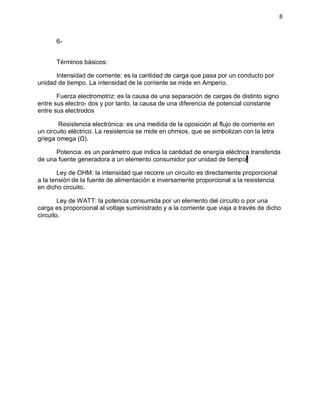 8
6-
Términos básicos:
Intensidad de corriente: es la cantidad de carga que pasa por un conducto por
unidad de tiempo. La intensidad de la corriente se mide en Amperio.
Fuerza electromotriz: es la causa de una separación de cargas de distinto signo
entre sus electro- dos y por tanto, la causa de una diferencia de potencial constante
entre sus electrodos
Resistencia electrónica: es una medida de la oposición al flujo de corriente en
un circuito eléctrico. La resistencia se mide en ohmios, que se simbolizan con la letra
griega omega (Ω).
Potencia: es un parámetro que indica la cantidad de energía eléctrica transferida
de una fuente generadora a un elemento consumidor por unidad de tiempo.
Ley de OHM: la intensidad que recorre un circuito es directamente proporcional
a la tensión de la fuente de alimentación e inversamente proporcional a la resistencia
en dicho circuito.
Ley de WATT: la potencia consumida por un elemento del circuito o por una
carga es proporcional al voltaje suministrado y a la corriente que viaja a través de dicho
circuito.
 