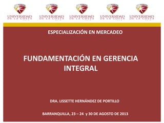 ESPECIALIZACIÓN EN MERCADEO
FUNDAMENTACIÓN EN GERENCIA
INTEGRAL
DRA. LISSETTE HERNÁNDEZ DE PORTILLO
BARRANQUILLA, 23 – 24 y 30 DE AGOSTO DE 2013
 