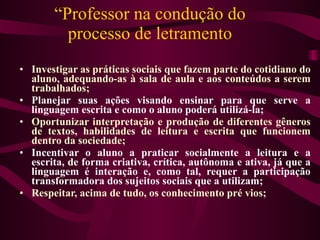 “ Professor na condução do processo de letramento Investigar as práticas sociais que fazem parte do cotidiano do aluno, adequando-as à sala de aula e aos conteúdos a serem trabalhados; Planejar suas ações visando ensinar para que serve a linguagem escrita e como o aluno poderá utilizá-la;  Oportunizar interpretação e produção de diferentes gêneros de textos, habilidades de leitura e escrita que funcionem dentro da sociedade;  Incentivar o aluno a praticar socialmente a leitura e a escrita, de forma criativa, crítica, autônoma e ativa, já que a linguagem é interação e, como tal, requer a participação transformadora dos sujeitos sociais que a utilizam;  Respeitar, acima de tudo, os conhecimento pré vios;  