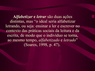 A lfabetizar  e  letrar  são duas ações distintas, mas “o ideal seria alfabetizar letrando, ou seja: ensinar a ler e escrever no contexto das práticas sociais da leitura e da escrita, de modo que o indivíduo se torna, ao mesmo tempo,  alfabetizado  e  letrado ” (Soares, 1998, p. 47).   