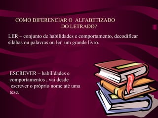 COMO DIFERENCIAR O  ALFABETIZADO  DO LETRADO? LER – conjunto de habilidades e comportamento, decodificar  silabas ou palavras ou ler  um grande livro. ESCREVER – habilidades e comportamentos , vai desde escrever o próprio nome até uma tese. 