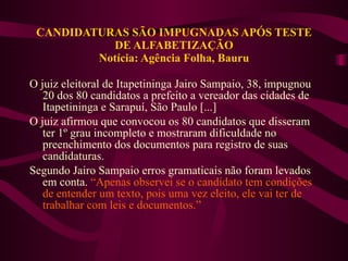 CANDIDATURAS SÃO IMPUGNADAS APÓS TESTE DE ALFABETIZAÇÃO Notícia: Agência Folha, Bauru O juiz eleitoral de Itapetininga Jairo Sampaio, 38, impugnou 20 dos 80 candidatos a prefeito a vereador das cidades de Itapetininga e Sarapuí, São Paulo [...] O juiz afirmou que convocou os 80 candidatos que disseram ter 1º grau incompleto e mostraram dificuldade no preenchimento dos documentos para registro de suas candidaturas.  Segundo Jairo Sampaio erros gramaticais não foram levados em conta.  “Apenas observei se o candidato tem condições de entender um texto, pois uma vez eleito, ele vai ter de trabalhar com leis e documentos.”  
