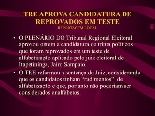 TRE APROVA CANDIDATURA DE REPROVADOS EM TESTE REPORTAGEM LOCAL O PLENÁRIO DO Tribunal Regional Eleitoral aprovou ontem a candidatura de trinta políticos que foram reprovados em um teste de alfabetização aplicado pelo juiz eleitoral de Itapetininga, Jairo Sampaio. O TRE reformou a sentença do Juiz, considerando que os candidatos tinham “rudimentos”  de alfabetização e que, portanto não poderiam ser considerados analfabetos. 