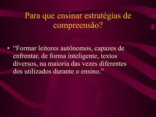 Para que ensinar estratégias de compreensão? “Formar leitores autônomos, capazes de enfrentar, de forma inteligente, textos diversos, na maioria das vezes diferentes dos utilizados durante o ensino.”  