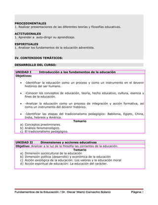 PROCEDIMENTALES
1. Realizar presentaciones de las diferentes teorías y filosofías educativas.

ACTITUDINALES
1. Aprender a auto-dirigir su aprendizaje.

ESPIRITUALES
1. Analizar los fundamentos de la educación adventista.


IV. CONTENIDOS TEMÁTICOS:

DESARROLLO DEL CURSO:

UNIDAD I         Introducción a los fundamentos de la educación
Objetivos:

    •   -Identificar la educación como un proceso y como un instrumento en el devenir
        histórico del ser humano.

    •   -Conocer los conceptos de educación, teoría, hecho educativo, cultura, esencia y
        fines de la educación.

    •   -Analizar la educación como un proceso de integración y acción formativa, así
        como un instrumento del devenir histórico.

    •  -Identificar las etapas del tradicionalismo pedagógico: Babilonia, Egipto, China,
       India, hebreos y América.
                                         Temario
    a) Conceptos preeliminares.
    b) Análisis fenomenológico.
    c) El tradicionalismo pedagógico.


UNIDAD II        Dimensiones y acciones educativas
Objetivo: Analizar a la luz de la filosofía las corrientes de la educación.
                                           Temario
  a) Dimensión sociocultural de la educación
  b) Dimensión política (desarrollo) y económica de la educación
  c) Acción axiológica de la educación: Los valores y la educación moral
  d) Acción espiritual de educación: La educación del carácter.




Fundamentos de la Educación / Dr. Oscar Mario Camacho Solano                    Página 2
 