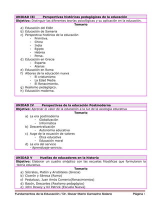 UNIDAD III        Perspectivas históricas pedagógicas de la educación
Objetivo: Distinguir las diferentes teorías psicológicas y su aplicación en la educación.
                                         Temario
  a) Educación del Edén
  b) Educación de Samaria
  c) Perspectiva histórica de la educación
        - Primitiva.
        - China
        - India
        - Egipto
        - Hebrea
        - Persa.
  d) Educación en Grecia
        - Esparta
        - Atenas
  e) Educación en Roma
  f) Albores de la educación nueva
        - El cristianismo
        - La Edad Media
        - El Renacimiento.
  g) Realismo pedagógico.
  h) Educación moderna.




UNIDAD IV        Perspectivas de la educación Postmoderna
Objetivo: Apreciar el valor de la educación a la luz de la axiología educativa
                                        Temario
      a) La era postmoderna
            - Globalización
            - Informática
      b) Descentralización
            - Autonomía educativa
      c) Auge de la ecuación de valores
            - Ética educativa
            - Educación moral
      d) La era del servicio
         - Aprendizaje-servicio.


UNIDAD V         Huellas de educadores en la historia
Objetivo: Elaborar un cuadro sinóptico con las escuelas filosóficas que formularon la
teoría educativa.
                                        Temario
   a) Sócrates, Platón y Aristóteles (Grecia)
   b) Cicerón y Séneca (Roma)
   c) Pestalozzi, Juan Amós Comenio(Renacimientos)
   d) Bacón, Descartes (Realismo pedagógico)
   e) John Dewey y Kil Patrick (Escuela Nueva)

Fundamentos de la Educación / Dr. Oscar Mario Camacho Solano                      Página 3
 