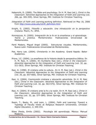 Habenicht, D. (2000). The Bible and psychology. En H. M. Rasi (ed.), Christ in the
    Classroom: Adventist Approaches to the Integration of Faith and Learning (vol.
    26b, pp. 305-359). Silver Springs, MD: Institute for Christian Teaching.

  Integration of Faith and Learning,working definition. Retrieved on May 16, 2006
     from http://www.aiias.edu/ict/ifl_definition.html

  Knight, G. (2002). Filosofía y educación. Una introducción en la perspective
     cristiana. Miami, FL: APIA.

  Korniejczuk, R. (2005). Integración de la fe en la enseñanza y el aprendizaje.
    Teoría    y   práctica.   Montemorelos:     Publicaciones  Universidad    de
    Montemorelos.

  Pantí Madero, Miguel Angel (2005).     Estructuras visuales. Montemorelos,
    Nuevo León: Publicaciones Universidad de Montemorelos.

  Poe, Harry Lee. (2004). Christianity in the Academy. Grand Rapids: Baker
    Academics.

  Priora, J.C. (2004). La enseñanza de la historia desde la perspectiva bíblica. En
     H. M. Rasi, H. (2005). En Humberto Rasi (ed.), Christ in the Classroom:
     Adventist Approaches to the Integration of Faith and Learning (vol. 32, pp.
     511-563). Silver Springs, MD: Institute for Christian Teaching.

  Rasi, H. (1998). El cristiano ante la cultura.. En H. M. Rasi (ed.), Christ in the
    Classroom: Adventist Approaches to the Integration of Faith and Learning
    (vol. 20, pp. 657-660). Silver Springs, MD: Institute for Christian Teaching.

  Rasi, H. (2004). Cosmovisión cristiana y educación adventista. En H. M. Rasi
    (ed.), Christ in the Classroom: Adventist Approaches to the Integration of
    Faith and Learning (vol. 32, pp. 563-575). Silver Springs, MD: Institute for
    Christian Teaching.

  Rasi, H. (2004). El cristiano ante la fe y la razón. En H. M. Rasi (ed.), Christ in
    the Classroom: Adventist Approaches to the Integration of Faith and
    Learning (vol. 32, pp. 577-584). Silver Springs, MD: Institute for Christian
    Teaching.

  Ream, T., Beaty, M., and Leon, L. (2004). Faith and Learning: Toward a
    Typology of Faculty Views at Religious Research Universities. Christian
    Higher Education, 3, 349-372.

  Ribes Iñesta, Emilio (2002).       Psicología del aprendizaje. México: Manual
     Moderno.
Fundamentos de la Educación / Dr. Oscar Mario Camacho Solano                Página 7
 