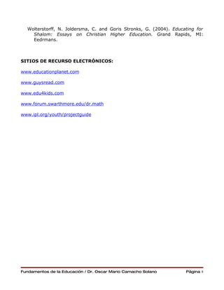 Wolterstorff, N. Joldersma, C. and Goris Stronks, G. (2004). Educating for
    Shalom: Essays on Christian Higher Education. Grand Rapids, MI:
    Eedrmans.



SITIOS DE RECURSO ELECTRÓNICOS:

www.educationplanet.com

www.guysread.com

www.edu4kids.com

www.forum.swarthmore.edu/dr.math

www.ipl.org/youth/projectguide




Fundamentos de la Educación / Dr. Oscar Mario Camacho Solano        Página 8
 