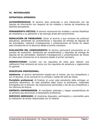 VI. METODOLOGÍA

ESTRATEGIA APRENDES:

AUTOAPRENDIZAJE: El alumno será conducido a una interacción con las
fuentes de información con respecto de los modelos y teorías de enseñanza de
distintos pensadores.

PENSAMIENTO CRÍTICO: El alumno reconocerá los modelos y teorías filosóficas
de enseñanza y su aplicación a las diversas áreas del conocimiento.

RESOLUCIÓN DE PROBLEMAS: Llevar al alumno a que compare las prácticas
educativas, decidiendo las características y requisitos de entrega de algunas de
las actividades; realizará investigaciones y presentaciones de temas en clases
para introducirse en la docencia desde el primer semestre.

EVALUACIÓN DEL CONOCIMIENTO: El alumno participará activamente en el
proceso de evaluación, decidiendo las características y requisitos de entrega de
algunas de las actividades. Realizará investigaciones y presentaciones de temas
en clase para introducirse en la docencia desde el primer semestre.

NORMATIVIDAD: Cumplir con los requisitos de clase para obtener una
calificación final ordinaria así como con los requisitos de asistencia y reglamentos
en general.

DISCIPLINA PROFESIONAL:
Asistencia: el alumno demostrará respeto por sí mismo, por sus compañeros y
por el docente, al ser puntual en su entrada y salida del aula de clases.
Portafolio profesional. Al finalizar el curso cada estudiante debe entregar un
portafolio electrónico. En este portafolio debe incluir el prontuario, materiales
entregados por el docente, las exposiciones personales y las de sus compañeros y
los informes de lectura.
ESPÍRITU EMPRENDEDOR. Al manifestar actitudes y rasgos característicos de
su persona que favorezcan el desempeño profesional.
SERVICIO ABNEGADO: Al mostrarse dispuesto, participativo y acomedido para
la realización de tareas relacionadas con la materia.




Fundamentos de la Educación / Dr. Oscar Mario Camacho Solano                Página 5
 