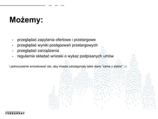 Możemy:
- przeglądać zapytania ofertowe i przetargowe
- przeglądać wyniki postępowań przetargowych
- przeglądać zarządzenia
- regularnie składać wnioski o wykaz podpisanych umów
i jednocześnie wnioskować oto, aby miasta udostępniały takie dane “same z siebie” ;-)
 