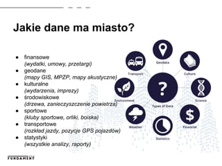 Jakie dane ma miasto?
● finansowe
(wydatki, umowy, przetargi)
● geodane
(mapy GIS, MPZP, mapy akustyczne)
● kulturalne
(wydarzenia, imprezy)
● środowiskowe
(drzewa, zanieczyszczenie powietrza)
● sportowe
(kluby sportowe, orliki, boiska)
● transportowe
(rozkład jazdy, pozycje GPS pojazdów)
● statystyki
(wszystkie analizy, raporty)
 